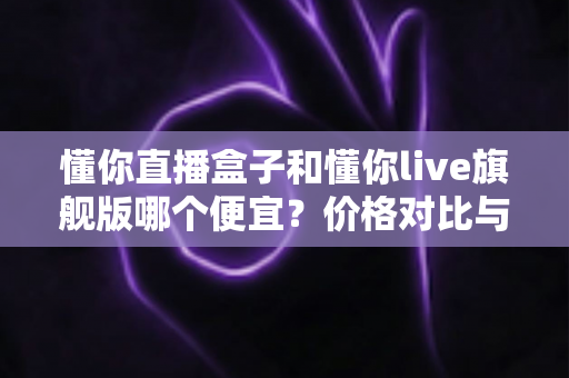 懂你直播盒子和懂你live旗舰版哪个便宜？价格对比与性价比全解析