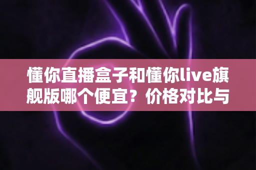 懂你直播盒子和懂你live旗舰版哪个便宜？价格对比与性价比全解析