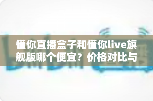 懂你直播盒子和懂你live旗舰版哪个便宜？价格对比与性价比全解析