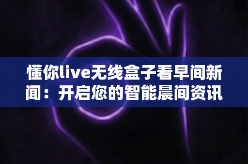 懂你live无线盒子看早间新闻:开启您的智能晨间资讯新生活 懂你live无线盒子看早间新闻:开启您的智能晨间资讯新生活