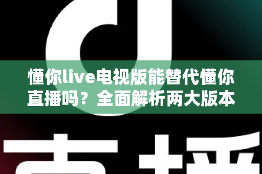 懂你live电视版能替代懂你直播吗?全面解析两大版本差异与最佳使用方案 懂你live电视版能替代懂你直播吗?全面解析两大版本差异与最佳使用方案