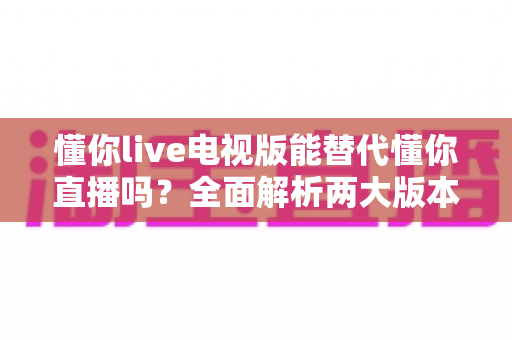 懂你live电视版能替代懂你直播吗？全面解析两大版本差异与最佳使用方案