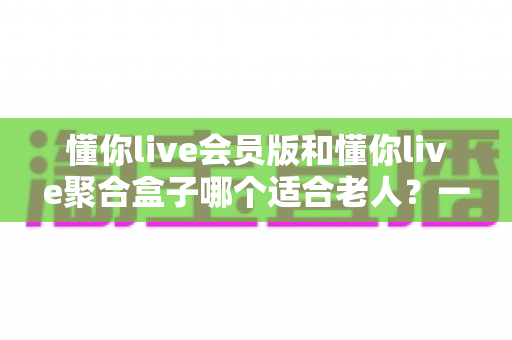 懂你live会员版和懂你live聚合盒子哪个适合老人?一篇讲透的选购指南 懂你live会员版和懂你live聚合盒子哪个适合老人?一篇讲透的选购指南