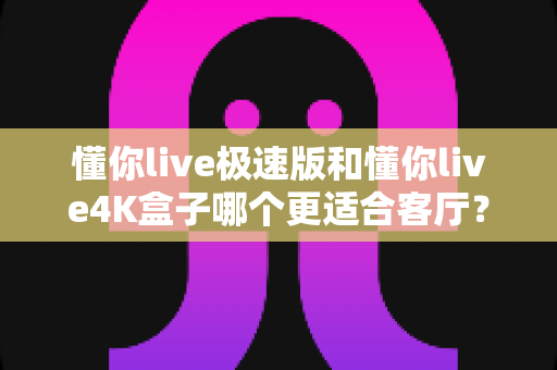 懂你live极速版和懂你live4K盒子哪个更适合客厅?2025年家庭观影设备选购深度对比全攻略 懂你live极速版和懂你live4K盒子哪个更适合客厅?2025年家庭观影设备选购深度对比全攻略