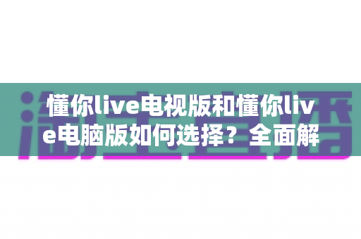 懂你live电视版和懂你live电脑版如何选择？全面解析双版本差异，帮你找到最适合的观看方案