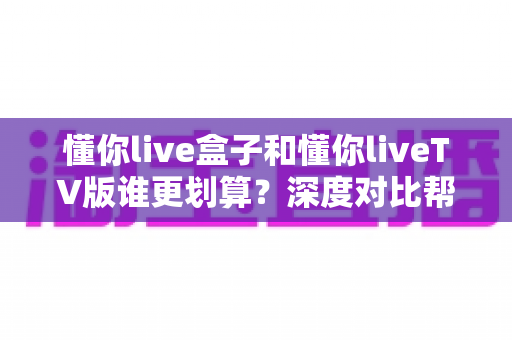 懂你live盒子和懂你liveTV版谁更划算？深度对比帮你选对不花冤枉钱