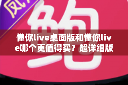 懂你live桌面版和懂你live哪个更值得买？超详细版本对比与选购避坑指南