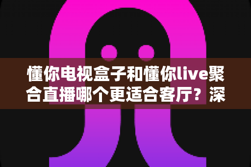 懂你电视盒子和懂你live聚合直播哪个更适合客厅？深度解析帮你选对客厅观影方案
