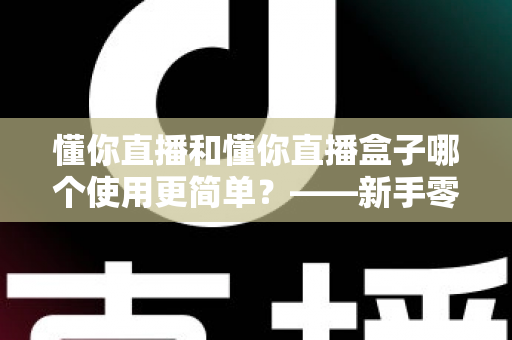 懂你直播和懂你直播盒子哪个使用更简单?——新手零门槛上手对比全指南 懂你直播和懂你直播盒子哪个使用更简单?——新手零门槛上手对比全指南