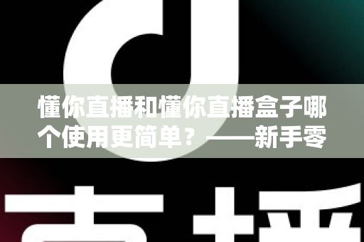 懂你直播和懂你直播盒子哪个使用更简单?——新手零门槛上手对比全指南 懂你直播和懂你直播盒子哪个使用更简单?——新手零门槛上手对比全指南