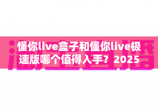 懂你live盒子和懂你live极速版哪个值得入手？2025年最新选购指南与深度测评