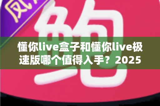 懂你live盒子和懂你live极速版哪个值得入手？2025年最新选购指南与深度测评