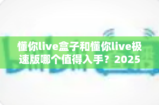 懂你live盒子和懂你live极速版哪个值得入手？2025年最新选购指南与深度测评