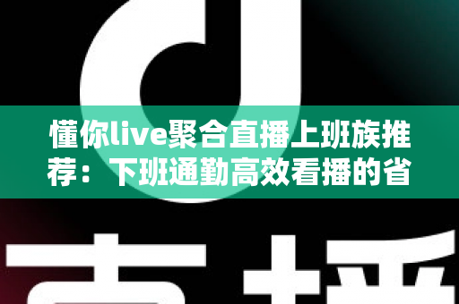 懂你live聚合直播上班族推荐:下班通勤高效看播的省心追播指南 懂你live聚合直播上班族推荐:下班通勤高效看播的省心追播指南