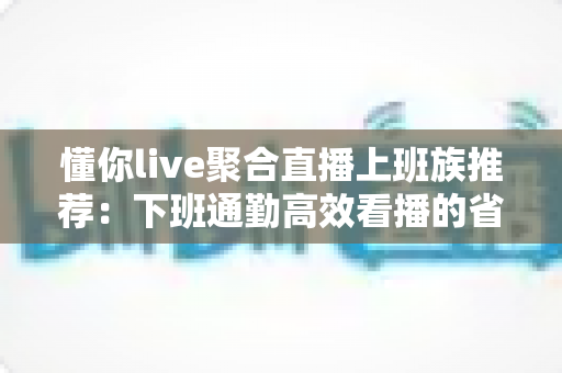 懂你live聚合直播上班族推荐:下班通勤高效看播的省心追播指南 懂你live聚合直播上班族推荐:下班通勤高效看播的省心追播指南