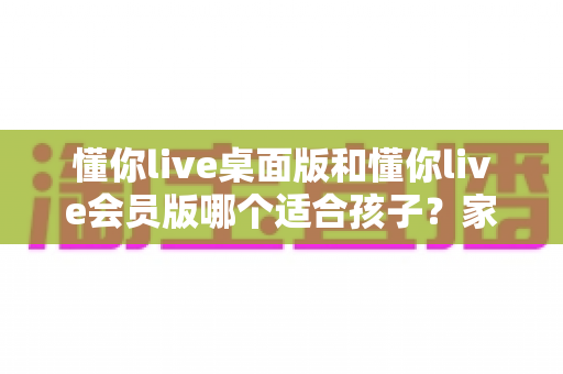 懂你live桌面版和懂你live会员版哪个适合孩子?家长必看的深度对比与选购指南 懂你live桌面版和懂你live会员版哪个适合孩子?家长必看的深度对比与选购指南