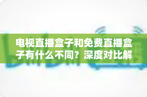 电视直播盒子和免费直播盒子有什么不同？深度对比解析帮你选对不花冤枉钱