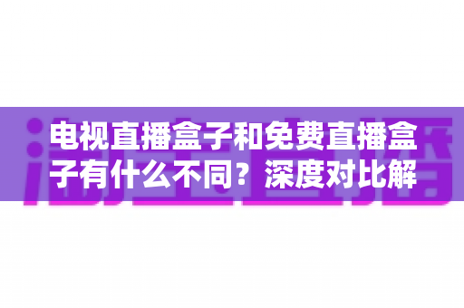 电视直播盒子和免费直播盒子有什么不同？深度对比解析帮你选对不花冤枉钱