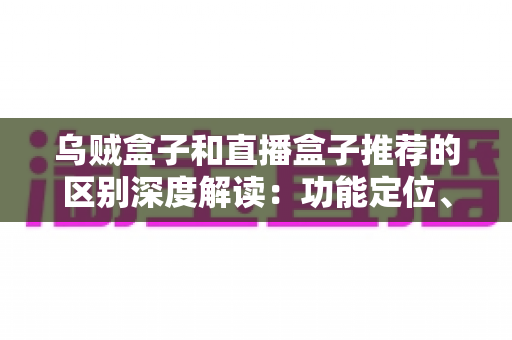 乌贼盒子和直播盒子推荐的区别深度解读：功能定位、内容资源与使用体验全方位对比，帮你选对大屏观影利器