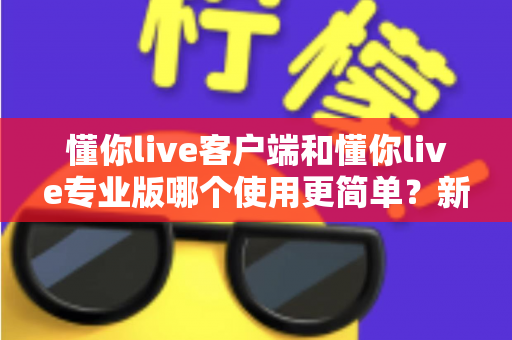懂你live客户端和懂你live专业版哪个使用更简单？新手到老手都能看懂的全景使用指南
