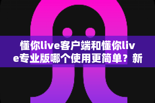 懂你live客户端和懂你live专业版哪个使用更简单？新手到老手都能看懂的全景使用指南