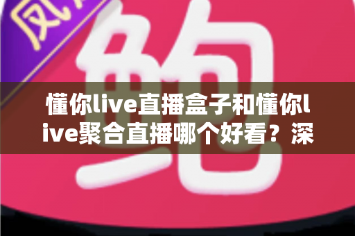懂你live直播盒子和懂你live聚合直播哪个好看？深度对比评测帮你找到最佳观影方案