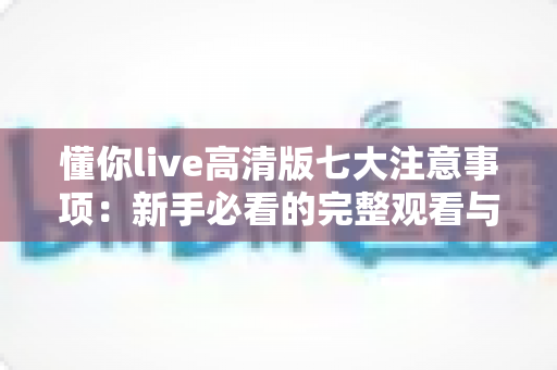 懂你live高清版七大注意事项：新手必看的完整观看与使用避坑指南