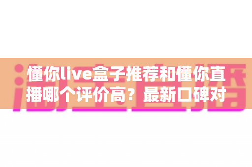 懂你live盒子推荐和懂你直播哪个评价高？最新口碑对比与选购避坑全指南