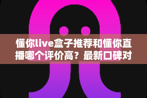 懂你live盒子推荐和懂你直播哪个评价高？最新口碑对比与选购避坑全指南