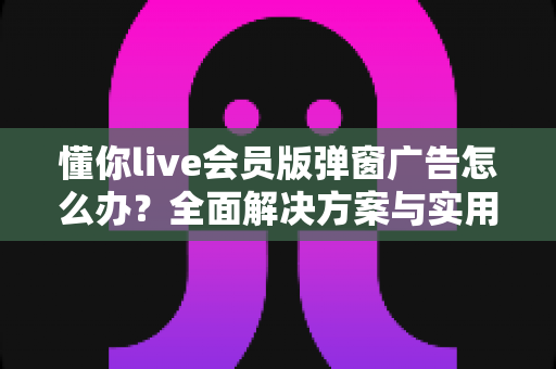 懂你live会员版弹窗广告怎么办？全面解决方案与实用技巧指南大公开