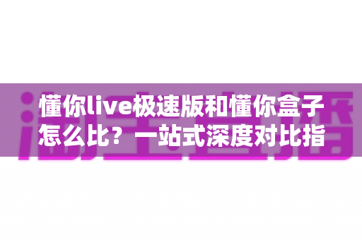 懂你live极速版和懂你盒子怎么比？一站式深度对比指南帮你轻松做选择