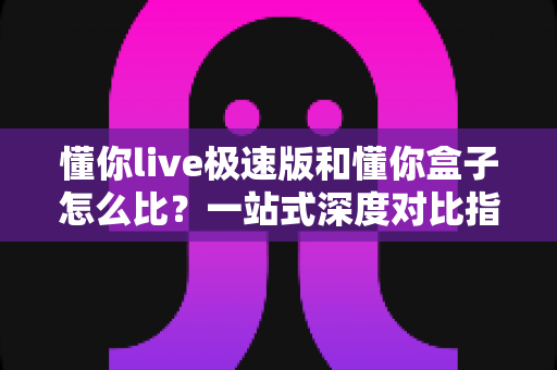 懂你live极速版和懂你盒子怎么比？一站式深度对比指南帮你轻松做选择
