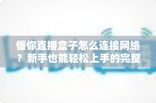 懂你直播盒子怎么连接网络？新手也能轻松上手的完整联网教程与常见问题全解析