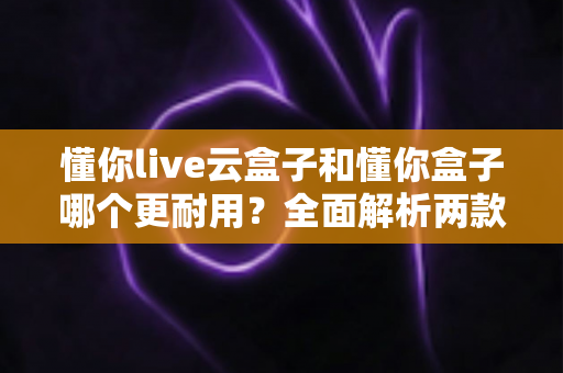 懂你live云盒子和懂你盒子哪个更耐用？全面解析两款盒子的使用寿命与选购避坑指南