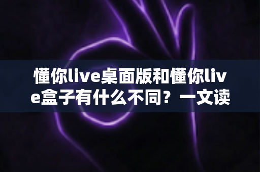 懂你live桌面版和懂你live盒子有什么不同?一文读懂两款产品差异,帮你选对更适合的那一款 懂你live桌面版和懂你live盒子有什么不同?一文读懂两款产品差异,帮你选对更适合的那一款