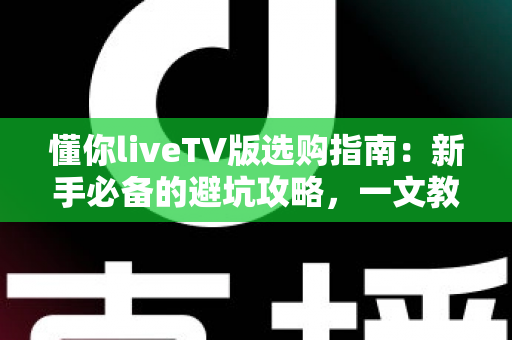 懂你liveTV版选购指南：新手必备的避坑攻略，一文教你选对版本畅享大屏直播体验