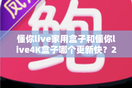 懂你live家用盒子和懂你live4K盒子哪个更新快？2025年深度对比测评与选购指南
