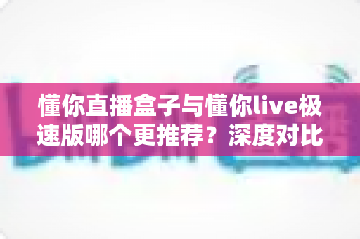 懂你直播盒子与懂你live极速版哪个更推荐?深度对比评测帮你一次选对 懂你直播盒子与懂你live极速版哪个更推荐?深度对比评测帮你一次选对