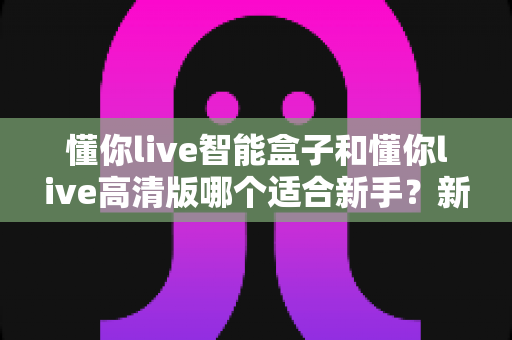 懂你live智能盒子和懂你live高清版哪个适合新手?新手选购全攻略与深度对比解析 懂你live智能盒子和懂你live高清版哪个适合新手?新手选购全攻略与深度对比解析