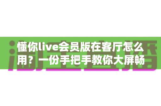 懂你live会员版在客厅怎么用？一份手把手教你大屏畅玩的客厅使用全攻略