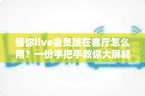 懂你live会员版在客厅怎么用？一份手把手教你大屏畅玩的客厅使用全攻略