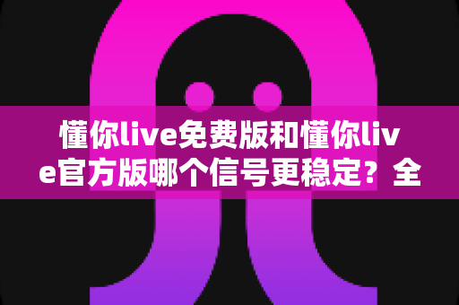 懂你live免费版和懂你live官方版哪个信号更稳定？全面对比分析与选择指南