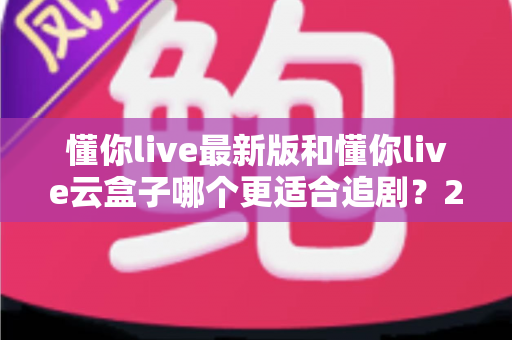 懂你live最新版和懂你live云盒子哪个更适合追剧?2024年追剧工具深度对比评测与选购指南 懂你live最新版和懂你live云盒子哪个更适合追剧?2024年追剧工具深度对比评测与选购指南