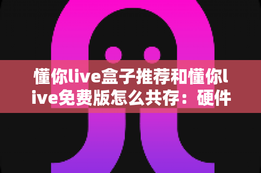 懂你live盒子推荐和懂你live免费版怎么共存：硬件选购与双版本共存的完整实战指南