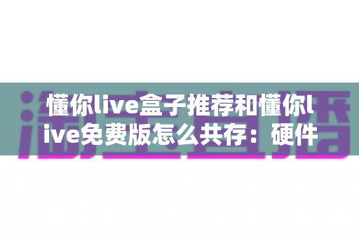懂你live盒子推荐和懂你live免费版怎么共存：硬件选购与双版本共存的完整实战指南