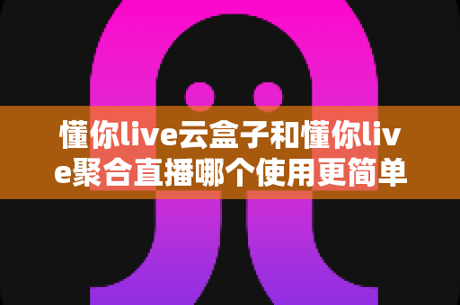 懂你live云盒子和懂你live聚合直播哪个使用更简单？新手必看的全方位实操对比评测