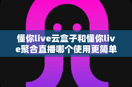 懂你live云盒子和懂你live聚合直播哪个使用更简单？新手必看的全方位实操对比评测