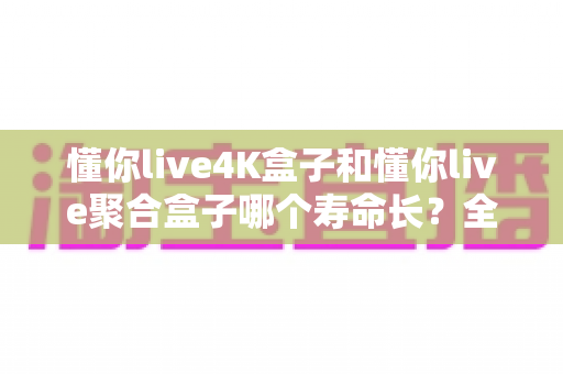 懂你live4K盒子和懂你live聚合盒子哪个寿命长？全面解析两款电视盒子使用寿命的深度指南