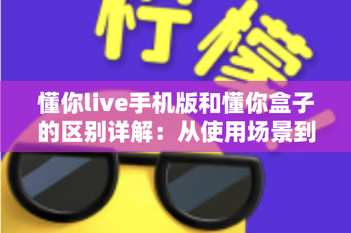 懂你live手机版和懂你盒子的区别详解：从使用场景到功能体验，一文帮你选对版本