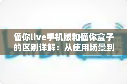 懂你live手机版和懂你盒子的区别详解：从使用场景到功能体验，一文帮你选对版本